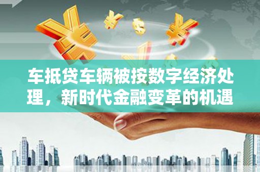 密云车抵贷车辆被按数字经济处理，新时代金融变革的机遇与挑战
